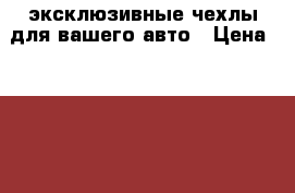 эксклюзивные чехлы для вашего авто › Цена ­ 15 000 - Все города Авто » Автопринадлежности и атрибутика   . Адыгея респ.,Адыгейск г.